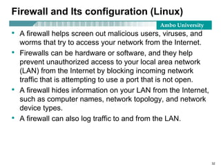Ambo University
Firewall and Its configuration (Linux)
• A firewall helps screen out malicious users, viruses, and
worms that try to access your network from the Internet.
• Firewalls can be hardware or software, and they help
prevent unauthorized access to your local area network
(LAN) from the Internet by blocking incoming network
traffic that is attempting to use a port that is not open.
• A firewall hides information on your LAN from the Internet,
such as computer names, network topology, and network
device types.
• A firewall can also log traffic to and from the LAN.
32
 