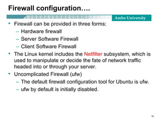 Ambo University
Firewall configuration….
• Firewall can be provided in three forms:
– Hardware firewall
– Server Software Firewall
– Client Software Firewall
• The Linux kernel includes the Netfilter subsystem, which is
used to manipulate or decide the fate of network traffic
headed into or through your server.
• Uncomplicated Firewall (ufw)
– The default firewall configuration tool for Ubuntu is ufw.
– ufw by default is initially disabled.
33
 