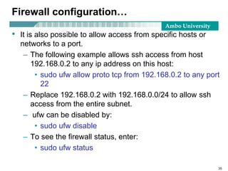 Ambo University
Firewall configuration…
• It is also possible to allow access from specific hosts or
networks to a port.
– The following example allows ssh access from host
192.168.0.2 to any ip address on this host:
• sudo ufw allow proto tcp from 192.168.0.2 to any port
22
– Replace 192.168.0.2 with 192.168.0.0/24 to allow ssh
access from the entire subnet.
– ufw can be disabled by:
• sudo ufw disable
– To see the firewall status, enter:
• sudo ufw status
35
 