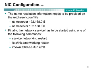 Ambo University
NIC Configuration….
• The name resolution information needs to be provided on
the /etc/resolv.conf file
– nameserver 192.168.0.5
– nameserver 192.168.0.6
• Finally, the network service has to be started using one of
the following commands:
– service networking restart
– /etc/init.d/networking restart
– ifdown eth0 && ifup eth0
38
 