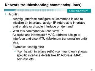 Ambo University
Network troubleshooting commands(Linux)
• ifconfig
– ifconfig (interface configurator) command is use to
initialize an interface, assign IP Address to interface
and enable or disable interface on demand.
– With this command you can view IP
Address and Hardware / MAC address assign to
interface and also MTU (Maximum transmission unit)
size.
– Example: ifconfig eth0
• ifconfig with interface (eth0) command only shows
specific interface details like IP Address, MAC
Address etc
39
 