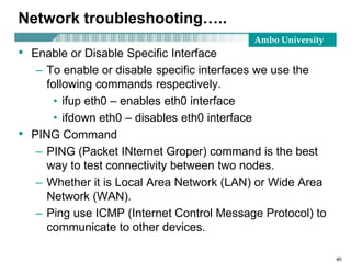 Ambo University
Network troubleshooting…..
• Enable or Disable Specific Interface
– To enable or disable specific interfaces we use the
following commands respectively.
• ifup eth0 – enables eth0 interface
• ifdown eth0 – disables eth0 interface
• PING Command
– PING (Packet INternet Groper) command is the best
way to test connectivity between two nodes.
– Whether it is Local Area Network (LAN) or Wide Area
Network (WAN).
– Ping use ICMP (Internet Control Message Protocol) to
communicate to other devices.
40
 