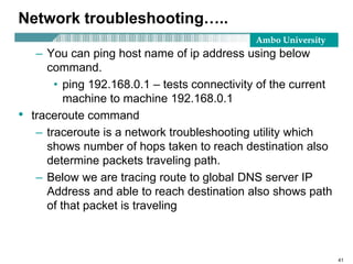 Ambo University
Network troubleshooting…..
– You can ping host name of ip address using below
command.
• ping 192.168.0.1 – tests connectivity of the current
machine to machine 192.168.0.1
• traceroute command
– traceroute is a network troubleshooting utility which
shows number of hops taken to reach destination also
determine packets traveling path.
– Below we are tracing route to global DNS server IP
Address and able to reach destination also shows path
of that packet is traveling
41
 