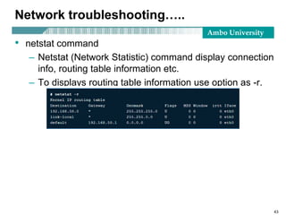 Ambo University
Network troubleshooting…..
• netstat command
– Netstat (Network Statistic) command display connection
info, routing table information etc.
– To displays routing table information use option as -r.
43
 