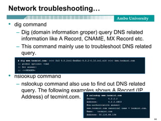 Ambo University
Network troubleshooting…
• dig command
– Dig (domain information groper) query DNS related
information like A Record, CNAME, MX Record etc.
– This command mainly use to troubleshoot DNS related
query.
• nslookup command
– nslookup command also use to find out DNS related
query. The following examples shows A Record (IP
Address) of tecmint.com.
44
 