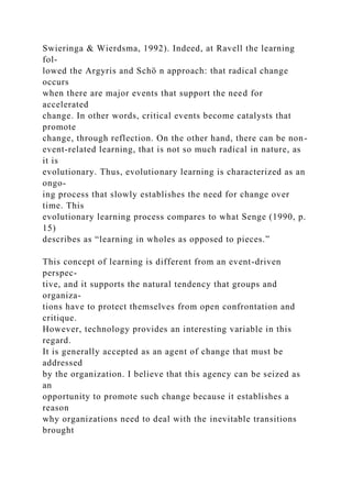 Swieringa & Wierdsma, 1992). Indeed, at Ravell the learning
fol-
lowed the Argyris and Schö n approach: that radical change
occurs
when there are major events that support the need for
accelerated
change. In other words, critical events become catalysts that
promote
change, through reflection. On the other hand, there can be non-
event-related learning, that is not so much radical in nature, as
it is
evolutionary. Thus, evolutionary learning is characterized as an
ongo-
ing process that slowly establishes the need for change over
time. This
evolutionary learning process compares to what Senge (1990, p.
15)
describes as “learning in wholes as opposed to pieces.”
This concept of learning is different from an event-driven
perspec-
tive, and it supports the natural tendency that groups and
organiza-
tions have to protect themselves from open confrontation and
critique.
However, technology provides an interesting variable in this
regard.
It is generally accepted as an agent of change that must be
addressed
by the organization. I believe that this agency can be seized as
an
opportunity to promote such change because it establishes a
reason
why organizations need to deal with the inevitable transitions
brought
 