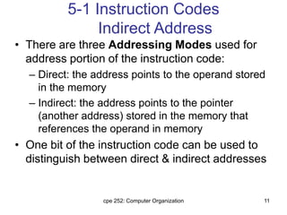 cpe 252: Computer Organization 11
5-1 Instruction Codes
Indirect Address
• There are three Addressing Modes used for
address portion of the instruction code:
– Direct: the address points to the operand stored
in the memory
– Indirect: the address points to the pointer
(another address) stored in the memory that
references the operand in memory
• One bit of the instruction code can be used to
distinguish between direct & indirect addresses
 