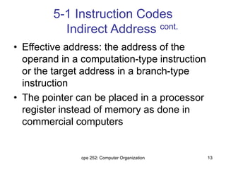 cpe 252: Computer Organization 13
5-1 Instruction Codes
Indirect Address cont.
• Effective address: the address of the
operand in a computation-type instruction
or the target address in a branch-type
instruction
• The pointer can be placed in a processor
register instead of memory as done in
commercial computers
 