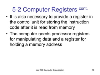 cpe 252: Computer Organization 15
5-2 Computer Registers cont.
• It is also necessary to provide a register in
the control unit for storing the instruction
code after it is read from memory
• The computer needs processor registers
for manipulating data and a register for
holding a memory address
 