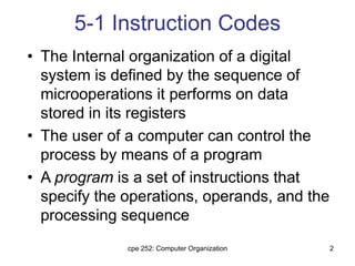 cpe 252: Computer Organization 2
5-1 Instruction Codes
• The Internal organization of a digital
system is defined by the sequence of
microoperations it performs on data
stored in its registers
• The user of a computer can control the
process by means of a program
• A program is a set of instructions that
specify the operations, operands, and the
processing sequence
 