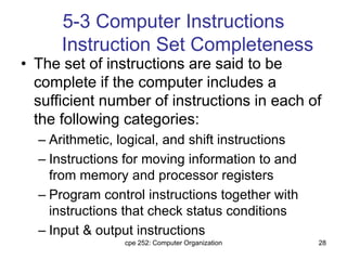 cpe 252: Computer Organization 28
5-3 Computer Instructions
Instruction Set Completeness
• The set of instructions are said to be
complete if the computer includes a
sufficient number of instructions in each of
the following categories:
– Arithmetic, logical, and shift instructions
– Instructions for moving information to and
from memory and processor registers
– Program control instructions together with
instructions that check status conditions
– Input & output instructions
 