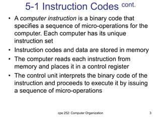 cpe 252: Computer Organization 3
5-1 Instruction Codes cont.
• A computer instruction is a binary code that
specifies a sequence of micro-operations for the
computer. Each computer has its unique
instruction set
• Instruction codes and data are stored in memory
• The computer reads each instruction from
memory and places it in a control register
• The control unit interprets the binary code of the
instruction and proceeds to execute it by issuing
a sequence of micro-operations
 