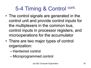 cpe 252: Computer Organization 30
5-4 Timing & Control cont.
• The control signals are generated in the
control unit and provide control inputs for
the multiplexers in the common bus,
control inputs in processor registers, and
microoperations for the accumulator
• There are two major types of control
organization:
– Hardwired control
– Microprogrammed control
 