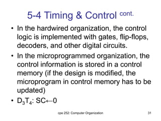 cpe 252: Computer Organization 31
5-4 Timing & Control cont.
• In the hardwired organization, the control
logic is implemented with gates, flip-flops,
decoders, and other digital circuits.
• In the microprogrammed organization, the
control information is stored in a control
memory (if the design is modified, the
microprogram in control memory has to be
updated)
• D3T4: SC←0
 