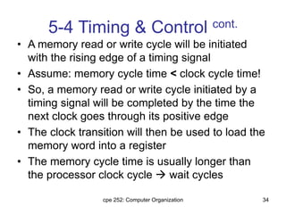cpe 252: Computer Organization 34
5-4 Timing & Control cont.
• A memory read or write cycle will be initiated
with the rising edge of a timing signal
• Assume: memory cycle time < clock cycle time!
• So, a memory read or write cycle initiated by a
timing signal will be completed by the time the
next clock goes through its positive edge
• The clock transition will then be used to load the
memory word into a register
• The memory cycle time is usually longer than
the processor clock cycle  wait cycles
 