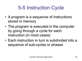 cpe 252: Computer Organization 36
5-5 Instruction Cycle
• A program is a sequence of instructions
stored in memory
• The program is executed in the computer
by going through a cycle for each
instruction (in most cases)
• Each instruction in turn is subdivided into a
sequence of sub-cycles or phases
 