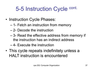 cpe 252: Computer Organization 37
5-5 Instruction Cycle cont.
• Instruction Cycle Phases:
– 1- Fetch an instruction from memory
– 2- Decode the instruction
– 3- Read the effective address from memory if
the instruction has an indirect address
– 4- Execute the instruction
• This cycle repeats indefinitely unless a
HALT instruction is encountered
 