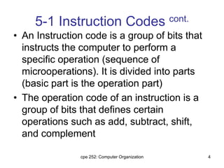 cpe 252: Computer Organization 4
5-1 Instruction Codes cont.
• An Instruction code is a group of bits that
instructs the computer to perform a
specific operation (sequence of
microoperations). It is divided into parts
(basic part is the operation part)
• The operation code of an instruction is a
group of bits that defines certain
operations such as add, subtract, shift,
and complement
 