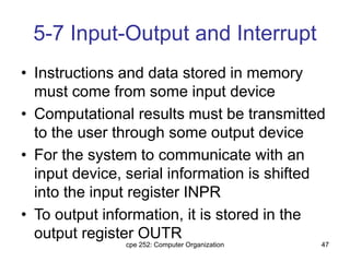 cpe 252: Computer Organization 47
5-7 Input-Output and Interrupt
• Instructions and data stored in memory
must come from some input device
• Computational results must be transmitted
to the user through some output device
• For the system to communicate with an
input device, serial information is shifted
into the input register INPR
• To output information, it is stored in the
output register OUTR
 