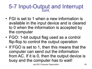 cpe 252: Computer Organization 50
5-7 Input-Output and Interrupt
cont.
• FGI is set to 1 when a new information is
available in the input device and is cleared
to 0 when the information is accepted by
the computer
• FGO: 1-bit output flag used as a control
flip-flop to control the output operation
• If FGO is set to 1, then this means that the
computer can send out the information
from AC. If it is 0, then the output device is
busy and the computer has to wait!
 