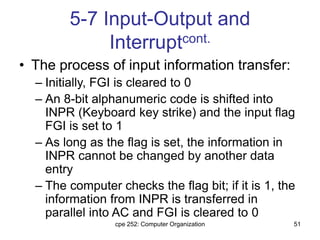 cpe 252: Computer Organization 51
5-7 Input-Output and
Interruptcont.
• The process of input information transfer:
– Initially, FGI is cleared to 0
– An 8-bit alphanumeric code is shifted into
INPR (Keyboard key strike) and the input flag
FGI is set to 1
– As long as the flag is set, the information in
INPR cannot be changed by another data
entry
– The computer checks the flag bit; if it is 1, the
information from INPR is transferred in
parallel into AC and FGI is cleared to 0
 