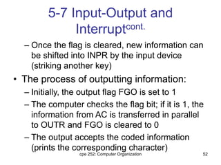 cpe 252: Computer Organization 52
5-7 Input-Output and
Interruptcont.
– Once the flag is cleared, new information can
be shifted into INPR by the input device
(striking another key)
• The process of outputting information:
– Initially, the output flag FGO is set to 1
– The computer checks the flag bit; if it is 1, the
information from AC is transferred in parallel
to OUTR and FGO is cleared to 0
– The output accepts the coded information
(prints the corresponding character)
 