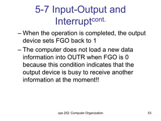 cpe 252: Computer Organization 53
5-7 Input-Output and
Interruptcont.
– When the operation is completed, the output
device sets FGO back to 1
– The computer does not load a new data
information into OUTR when FGO is 0
because this condition indicates that the
output device is busy to receive another
information at the moment!!
 