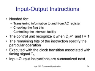 cpe 252: Computer Organization 54
Input-Output Instructions
• Needed for:
– Transferring information to and from AC register
– Checking the flag bits
– Controlling the interrupt facility
• The control unit recognize it when D7=1 and I = 1
• The remaining bits of the instruction specify the
particular operation
• Executed with the clock transition associated with
timing signal T3
• Input-Output instructions are summarized next
 
