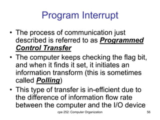 cpe 252: Computer Organization 56
Program Interrupt
• The process of communication just
described is referred to as Programmed
Control Transfer
• The computer keeps checking the flag bit,
and when it finds it set, it initiates an
information transform (this is sometimes
called Polling)
• This type of transfer is in-efficient due to
the difference of information flow rate
between the computer and the I/O device
 