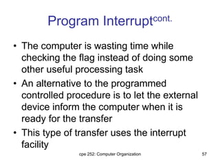 cpe 252: Computer Organization 57
Program Interruptcont.
• The computer is wasting time while
checking the flag instead of doing some
other useful processing task
• An alternative to the programmed
controlled procedure is to let the external
device inform the computer when it is
ready for the transfer
• This type of transfer uses the interrupt
facility
 