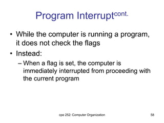 cpe 252: Computer Organization 58
Program Interruptcont.
• While the computer is running a program,
it does not check the flags
• Instead:
– When a flag is set, the computer is
immediately interrupted from proceeding with
the current program
 