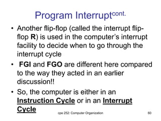 cpe 252: Computer Organization 60
Program Interruptcont.
• Another flip-flop (called the interrupt flip-
flop R) is used in the computer’s interrupt
facility to decide when to go through the
interrupt cycle
• FGI and FGO are different here compared
to the way they acted in an earlier
discussion!!
• So, the computer is either in an
Instruction Cycle or in an Interrupt
Cycle
 