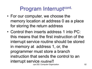 cpe 252: Computer Organization 62
Program Interruptcont.
• For our computer, we choose the
memory location at address 0 as a place
for storing the return address
• Control then inserts address 1 into PC:
this means that the first instruction of the
interrupt service routine should be stored
in memory at address 1, or, the
programmer must store a branch
instruction that sends the control to an
interrupt service routine!!
 