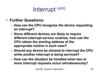 cpe 252: Computer Organization 68
Interrupt cont.
• Further Questions:
– How can the CPU recognize the device requesting
an interrupt?
– Since different devices are likely to require
different interrupt service routines, how can the
CPU obtain the starting address of the
appropriate routine in each case?
– Should any device be allowed to interrupt the CPU
while another interrupt is being serviced?
– How can the situation be handled when two or
more interrupt requests occur simultaneously?
 