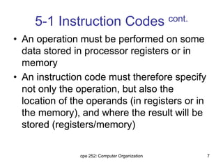 cpe 252: Computer Organization 7
5-1 Instruction Codes cont.
• An operation must be performed on some
data stored in processor registers or in
memory
• An instruction code must therefore specify
not only the operation, but also the
location of the operands (in registers or in
the memory), and where the result will be
stored (registers/memory)
 
