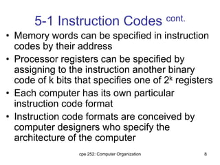 cpe 252: Computer Organization 8
5-1 Instruction Codes cont.
• Memory words can be specified in instruction
codes by their address
• Processor registers can be specified by
assigning to the instruction another binary
code of k bits that specifies one of 2k registers
• Each computer has its own particular
instruction code format
• Instruction code formats are conceived by
computer designers who specify the
architecture of the computer
 