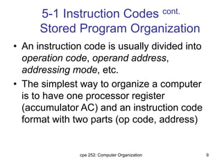 cpe 252: Computer Organization 9
5-1 Instruction Codes cont.
Stored Program Organization
• An instruction code is usually divided into
operation code, operand address,
addressing mode, etc.
• The simplest way to organize a computer
is to have one processor register
(accumulator AC) and an instruction code
format with two parts (op code, address)
 