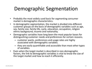 Demographic Segmentation
• Probably the most widely used basis for segmenting consumer
market is demographic characteristics.
• In demographic segmentation, the market is divided into different
customer groups on the basis of demographic variables such as age,
sex, family size, family life, cycle, education, occupation, religion
ethnic background, income and nationality.
• Demographic variables have long been the most popular bases for
distinguishing customer needs and preferences for certain reasons.
– customer wants, preferences and usage rates are highly
associated with demographic variables.
– they are easily quantifiable and accessible than most other types
of variables.
• Even when the target market is described in non-demographic
factors, the link to demographic variables is vital to know the size of
the target market and how to reach it efficiently.
10/26/2023 - 10
 