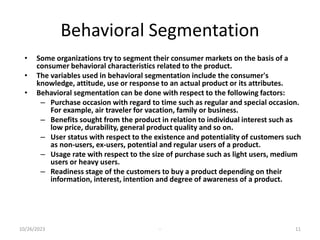 Behavioral Segmentation
• Some organizations try to segment their consumer markets on the basis of a
consumer behavioral characteristics related to the product.
• The variables used in behavioral segmentation include the consumer's
knowledge, attitude, use or response to an actual product or its attributes.
• Behavioral segmentation can be done with respect to the following factors:
– Purchase occasion with regard to time such as regular and special occasion.
For example, air traveler for vacation, family or business.
– Benefits sought from the product in relation to individual interest such as
low price, durability, general product quality and so on.
– User status with respect to the existence and potentiality of customers such
as non-users, ex-users, potential and regular users of a product.
– Usage rate with respect to the size of purchase such as light users, medium
users or heavy users.
– Readiness stage of the customers to buy a product depending on their
information, interest, intention and degree of awareness of a product.
10/26/2023 - 11
 