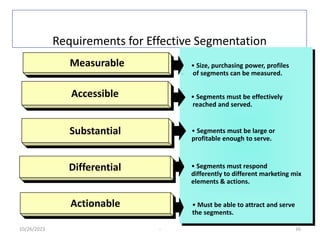 Requirements for Effective Segmentation
10/26/2023 - 16
• Size, purchasing power, profiles
of segments can be measured.
• Segments must be effectively
reached and served.
• Segments must be large or
profitable enough to serve.
Measurable
Accessible
Substantial
Differential
Actionable
• Segments must respond
differently to different marketing mix
elements & actions.
• Must be able to attract and serve
the segments.
 
