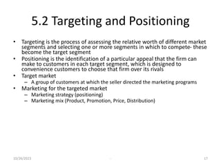 5.2 Targeting and Positioning
• Targeting is the process of assessing the relative worth of different market
segments and selecting one or more segments in which to compete- these
become the target segment
• Positioning is the identification of a particular appeal that the firm can
make to customers in each target segment, which is designed to
convenience customers to choose that firm over its rivals
• Target market
– A group of customers at which the seller directed the marketing programs
• Marketing for the targeted market
– Marketing strategy (positioning)
– Marketing mix (Product, Promotion, Price, Distribution)
10/26/2023 - 17
 