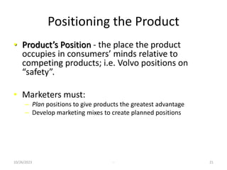 Positioning the Product
• Product’s Position - the place the product
occupies in consumers’ minds relative to
competing products; i.e. Volvo positions on
“safety”.
• Marketers must:
– Plan positions to give products the greatest advantage
– Develop marketing mixes to create planned positions
10/26/2023 - 21
 