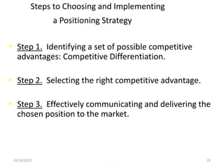 Steps to Choosing and Implementing
a Positioning Strategy
• Step 1. Identifying a set of possible competitive
advantages: Competitive Differentiation.
• Step 2. Selecting the right competitive advantage.
• Step 3. Effectively communicating and delivering the
chosen position to the market.
10/26/2023 - 23
 