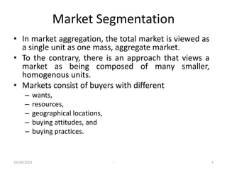 Market Segmentation
• In market aggregation, the total market is viewed as
a single unit as one mass, aggregate market.
• To the contrary, there is an approach that views a
market as being composed of many smaller,
homogenous units.
• Markets consist of buyers with different
– wants,
– resources,
– geographical locations,
– buying attitudes, and
– buying practices.
10/26/2023 - 3
 