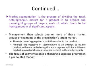 Continued…
 Market segmentation is the process of dividing the total,
heterogeneous market for a product in to distinct and
meaningful groups of buyers, each of which tends to be
homogenous in all significant aspects.
• Management then selects one or more of these market
groups or segments as the organization's target market.
– The objective of aggregation is to fit the market to the product;
– whereas the objective of segmentation is an attempt to fit the
product to the market believing that each segment calls for a different
product, promotional appeal, or other element in the marketing mix.
• The focus of segmentation is enhancing a separate program in
a pin pointed market.
10/26/2023 - 4
 