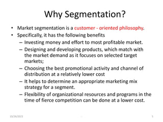Why Segmentation?
• Market segmentation is a customer - oriented philosophy.
• Specifically, it has the following benefits
– Investing money and effort to most profitable market.
– Designing and developing products, which match with
the market demand as it focuses on selected target
markets;
– Choosing the best promotional activity and channel of
distribution at a relatively lower cost
– It helps to determine an appropriate marketing mix
strategy for a segment.
– Flexibility of organizational resources and programs in the
time of fierce competition can be done at a lower cost.
10/26/2023 - 5
 