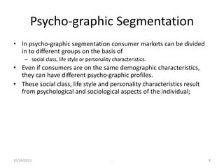 Psycho-graphic Segmentation
• In psycho-graphic segmentation consumer markets can be divided
in to different groups on the basis of
– social class, life style or personality characteristics.
• Even if consumers are on the same demographic characteristics,
they can have different psycho-graphic profiles.
• These social class, life style and personality characteristics result
from psychological and sociological aspects of the individual;
10/26/2023 - 8
 