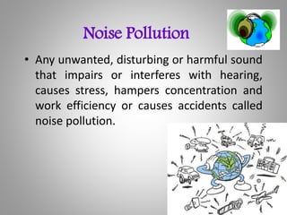 Noise Pollution
• Any unwanted, disturbing or harmful sound
that impairs or interferes with hearing,
causes stress, hampers concentration and
work efficiency or causes accidents called
noise pollution.
 