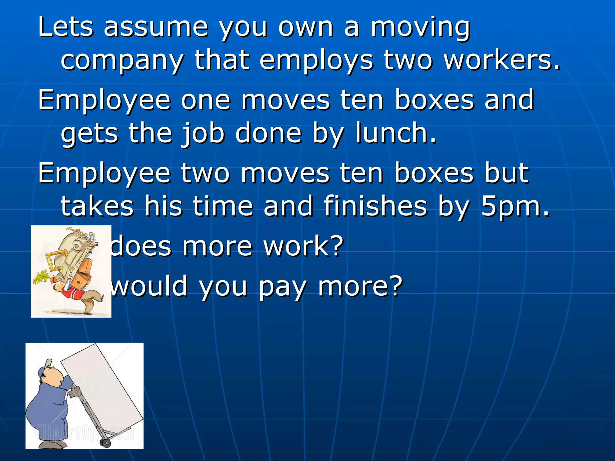 Lets assume you own a moving company that employs two workers. Employee one moves ten boxes and gets the job done by lunch.  Employee two moves ten boxes but takes his time and finishes by 5pm. Who does more work? Who would you pay more? 