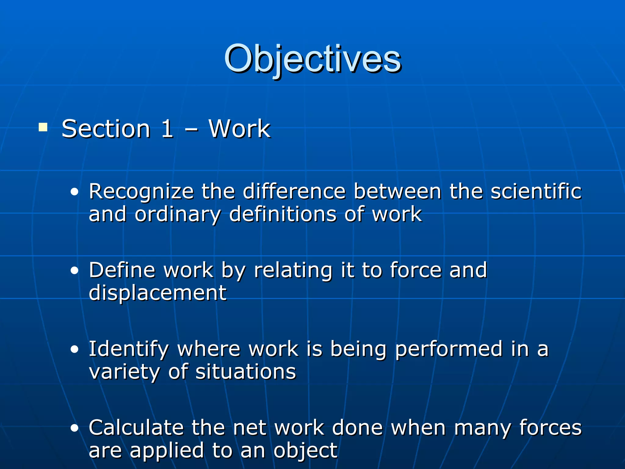Objectives Section 1 – Work Recognize the difference between the scientific and ordinary definitions of work Define work by relating it to force and displacement Identify where work is being performed in a variety of situations Calculate the net work done when many forces are applied to an object 